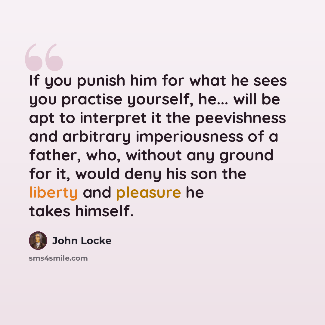 “If you punish him for what he sees you practise yourself, he... will be apt to interpret it the peevishness and arbitrary imperiousness of a father, who, without any ground for it, would deny his son the liberty and pleasure he takes himself.” quote by John Locke