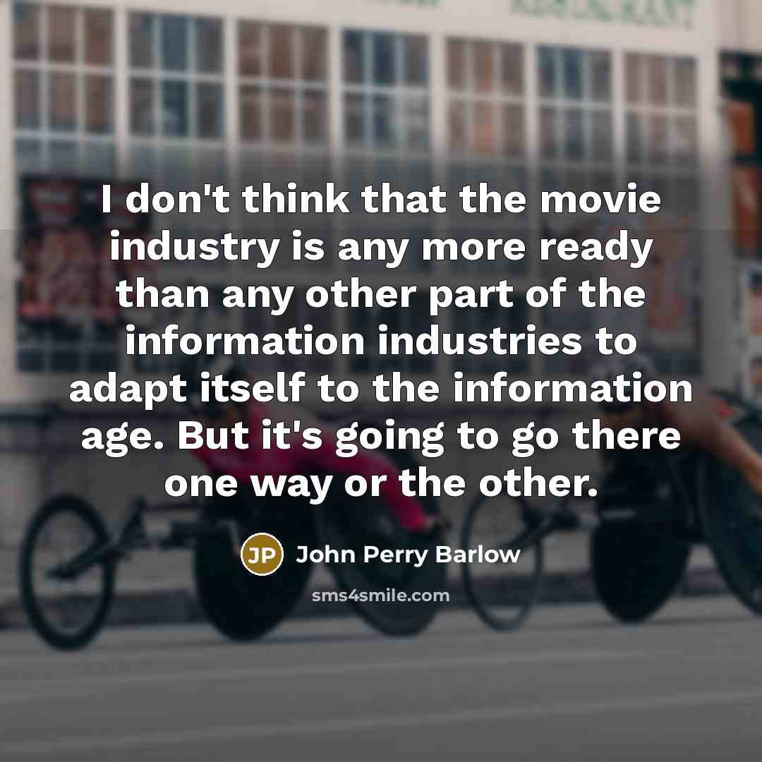 “I don't think that the movie industry is any more ready than any other part of the information industries to adapt itself to the information age. But it's going to go there one way or the other.” quote by John Perry Barlow
