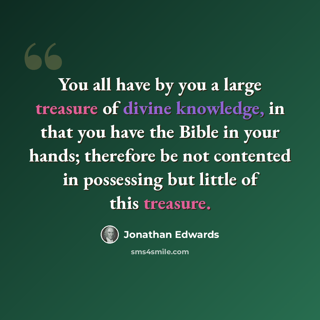 “You all have by you a large treasure of divine knowledge, in that you have the Bible in your hands; therefore be not contented in possessing but little of this treasure.” quote by Jonathan Edwards
