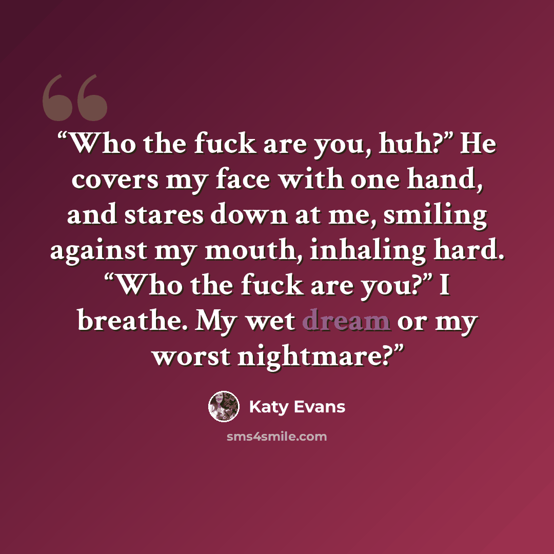 “Who the fuck are you, huh?” He covers my face with one hand, and stares down at me, smiling against my mouth, inhaling hard. “Who the fuck are you?” I breathe. My wet dream or my worst nightmare?” quote by Katy Evans