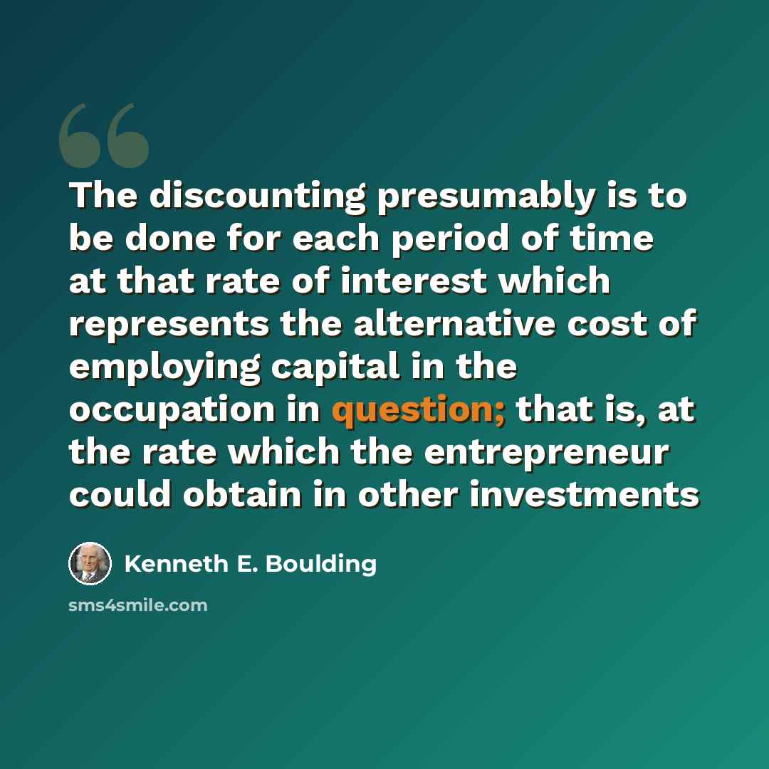 “The discounting presumably is to be done for each period of time at that rate of interest which represents the alternative cost of employing capital in the occupation in question; that is, at the rate which the entrepreneur could obtain in other investments” quote by Kenneth E. Boulding