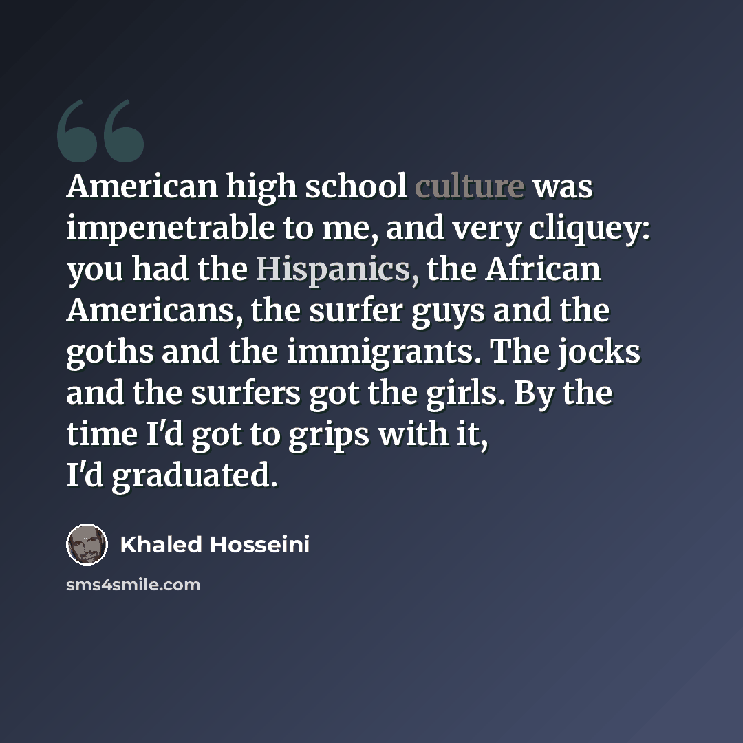 “American high school culture was impenetrable to me, and very cliquey: you had the Hispanics, the African Americans, the surfer guys and the goths and the immigrants. The jocks and the surfers got the girls. By the time I'd got to grips with it, I'd graduated.” quote by Khaled Hosseini
