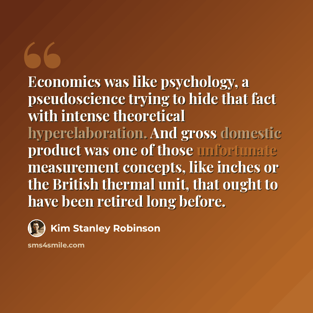“Economics was like psychology, a pseudoscience trying to hide that fact with intense theoretical hyperelaboration. And gross domestic product was one of those unfortunate measurement concepts, like inches or the British thermal unit, that ought to have been retired long before.” quote by Kim Stanley Robinson
