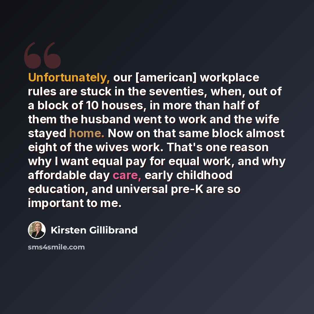 “Unfortunately, our [american] workplace rules are stuck in the seventies, when, out of a block of 10 houses, in more than half of them the husband went to work and the wife stayed home. Now on that same block almost eight of the wives work. That's one reason why I want equal pay for equal work…” quote by Kirsten Gillibrand
