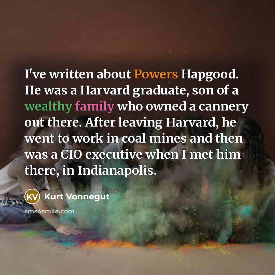 “I've written about Powers Hapgood. He was a Harvard graduate, son of a wealthy family who owned a cannery out there. After leaving Harvard, he went to work in coal mines and then was a CIO executive when I met him there, in Indianapolis.” quote by Kurt Vonnegut