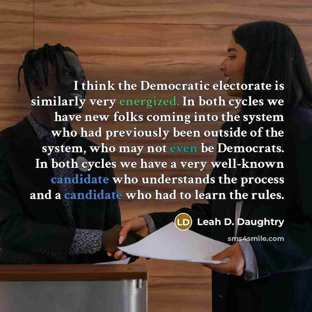 “I think the Democratic electorate is similarly very energized. In both cycles we have new folks coming into the system who had previously been outside of the system, who may not even be Democrats. In both cycles we have a very well-known candidate who understands the process and a candidate who…” quote by Leah D. Daughtry