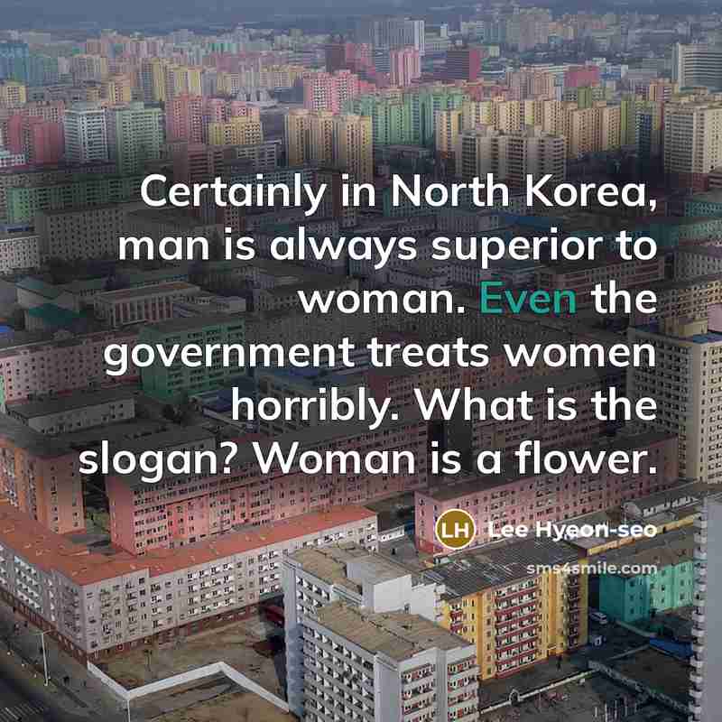 “Certainly in North Korea, man is always superior to woman. Even the government treats women horribly. What is the slogan? Woman is a flower.” quote by Lee Hyeon-seo