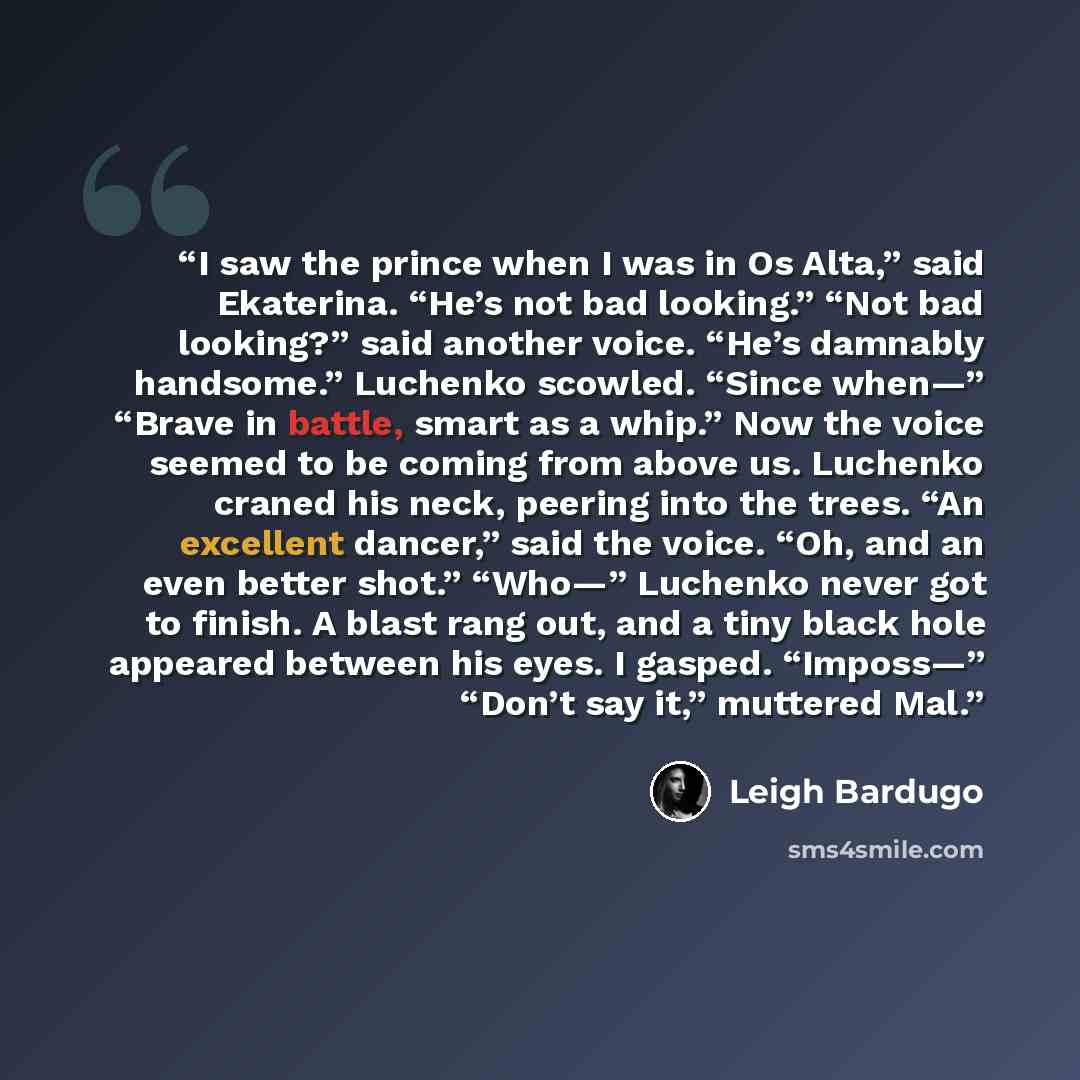 “I saw the prince when I was in Os Alta,” said Ekaterina. “He’s not bad looking.” “Not bad looking?” said another voice. “He’s damnably handsome.” Luchenko scowled. “Since when—” “Brave in battle, smart as a whip.” Now the voice seemed to be coming from above us. Luchenko craned his neck, peering…” quote by Leigh Bardugo