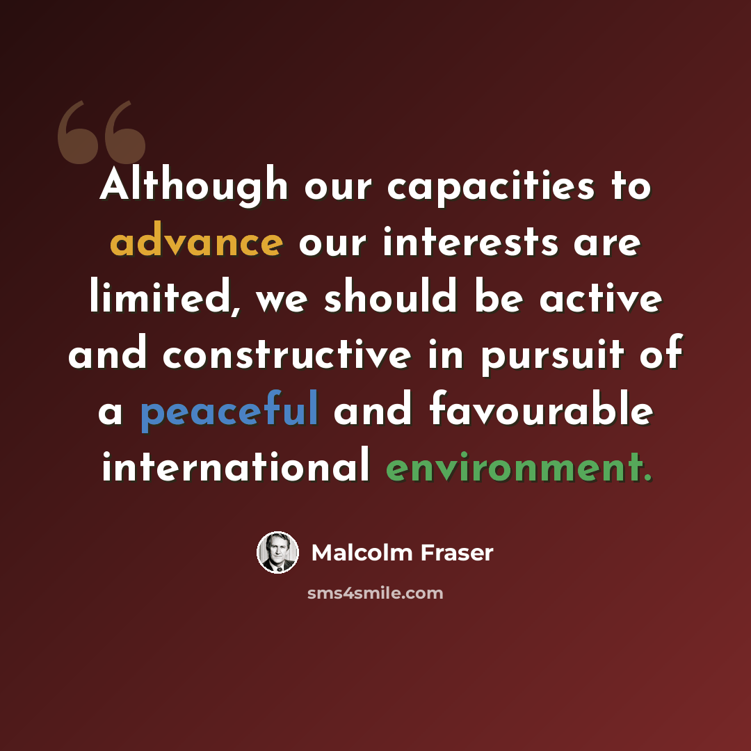 “Although our capacities to advance our interests are limited, we should be active and constructive in pursuit of a peaceful and favourable international environment.” quote by Malcolm Fraser