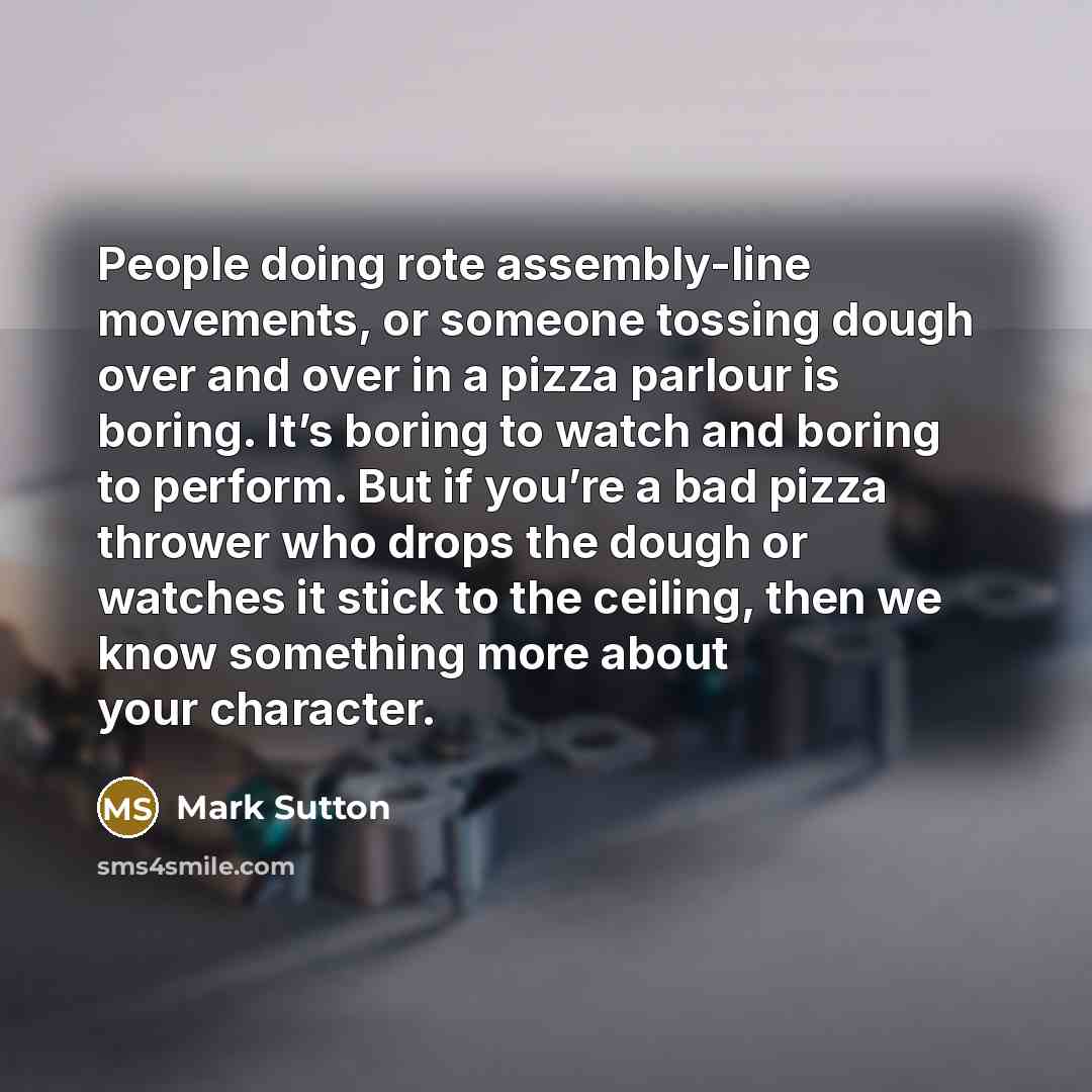 “People doing rote assembly-line movements, or someone tossing dough over and over in a pizza parlour is boring. It’s boring to watch and boring to perform. But if you’re a bad pizza thrower who drops the dough or watches it stick to the ceiling, then we know something more about your character.” quote by Mark Sutton
