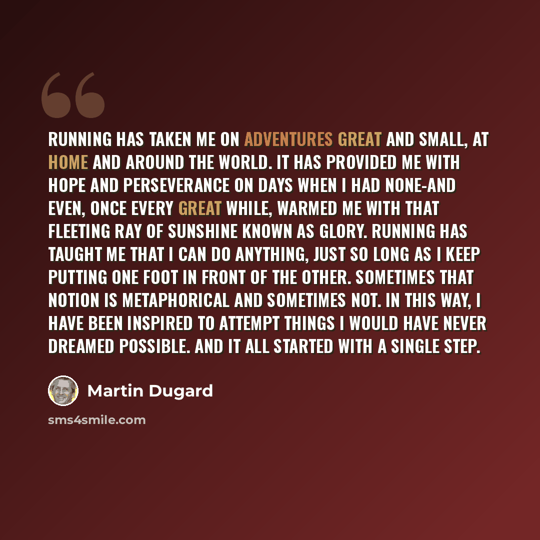 “Running has taken me on adventures great and small, at home and around the world. It has provided me with hope and perseverance on days when I had none-and even, once every great while, warmed me with that fleeting ray of sunshine known as glory. Running has taught me that I can do anything, just…” quote by Martin Dugard