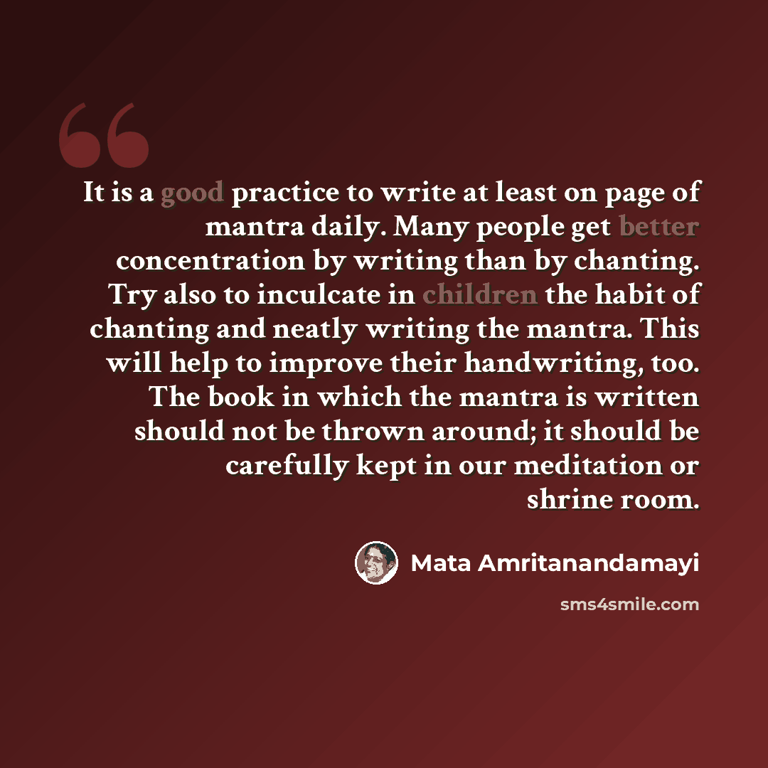 “It is a good practice to write at least on page of mantra daily. Many people get better concentration by writing than by chanting. Try also to inculcate in children the habit of chanting and neatly writing the mantra. This will help to improve their handwriting, too. The book in which the mantra…” quote by Mata Amritanandamayi