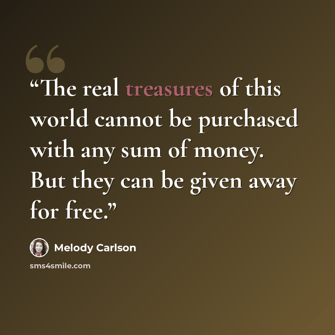 “The real treasures of this world cannot be purchased with any sum of money. But they can be given away for free.” quote by Melody Carlson