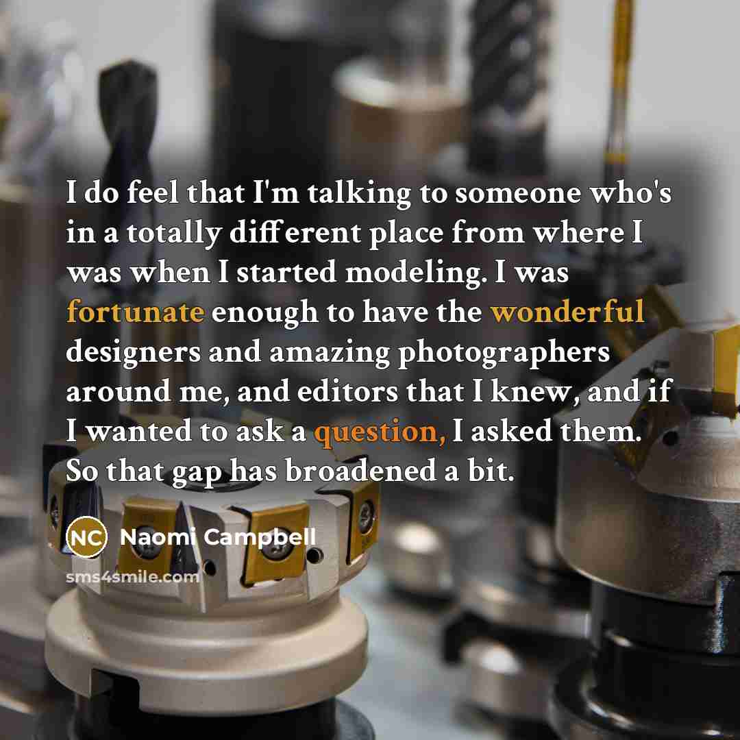“I do feel that I'm talking to someone who's in a totally different place from where I was when I started modeling. I was fortunate enough to have the wonderful designers and amazing photographers around me, and editors that I knew, and if I wanted to ask a question, I asked them. So that gap has…” quote by Naomi Campbell