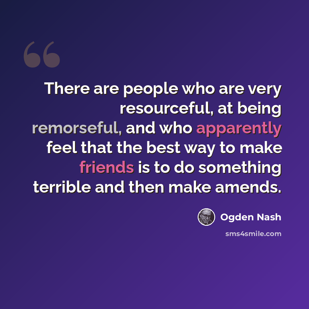 “There are people who are very resourceful, at being remorseful, and who apparently feel that the best way to make friends is to do something terrible and then make amends.” quote by Ogden Nash