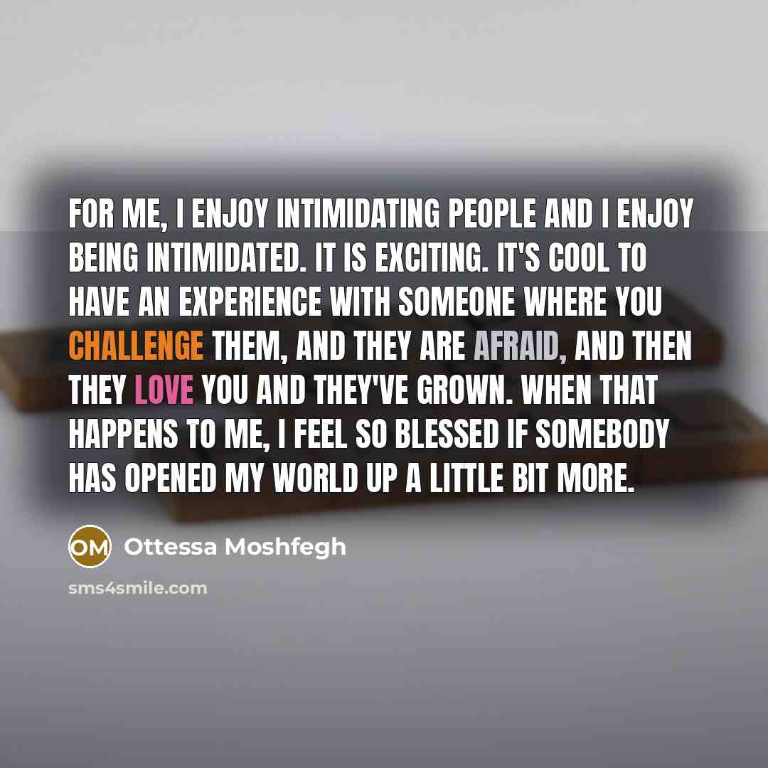 “For me, I enjoy intimidating people and I enjoy being intimidated. It is exciting. It's cool to have an experience with someone where you challenge them, and they are afraid, and then they love you and they've grown. When that happens to me, I feel so blessed if somebody has opened my world up a…” quote by Ottessa Moshfegh