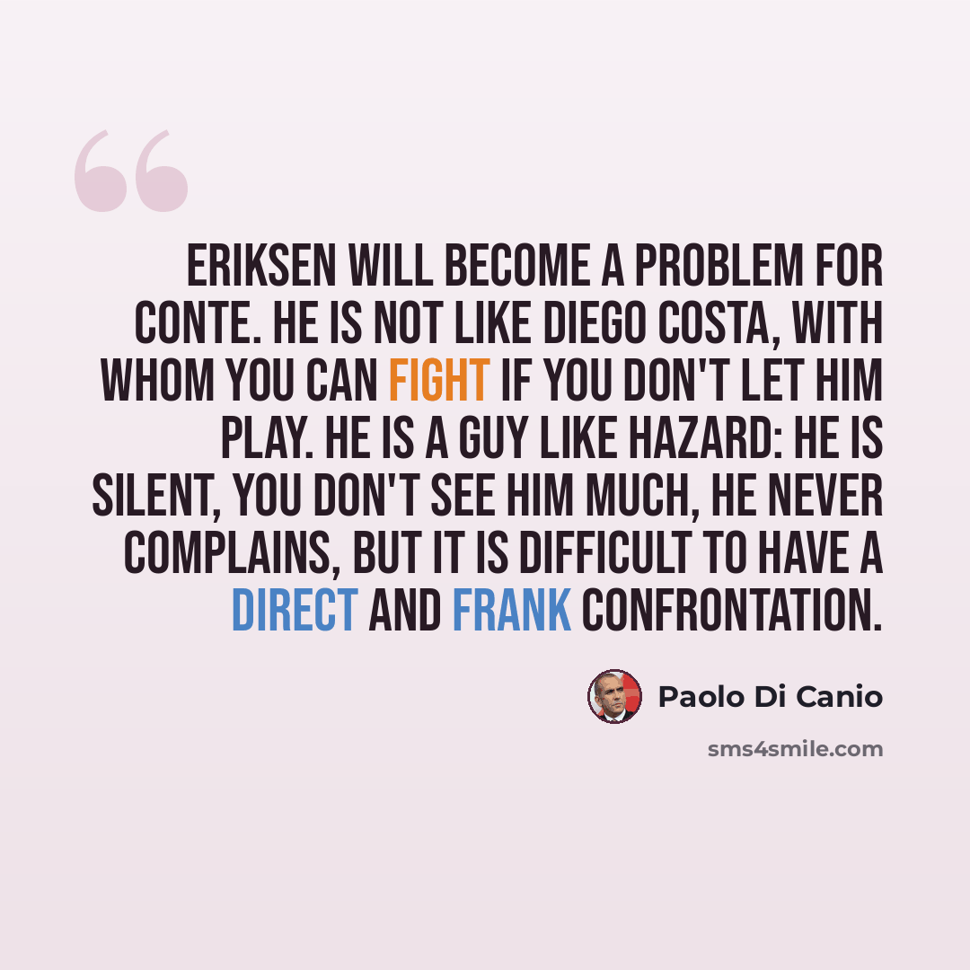 “Eriksen will become a problem for Conte. He is not like Diego Costa, with whom you can fight if you don't let him play. He is a guy like Hazard: he is silent, you don't see him much, he never complains, but it is difficult to have a direct and frank confrontation.” quote by Paolo di Canio