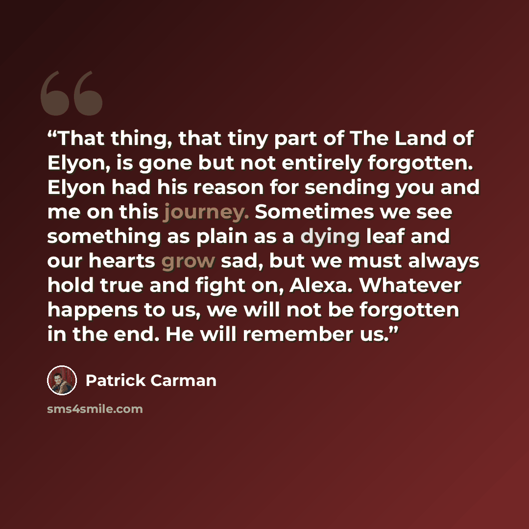 “That thing, that tiny part of The Land of Elyon, is gone but not entirely forgotten. Elyon had his reason for sending you and me on this journey. Sometimes we see something as plain as a dying leaf and our hearts grow sad, but we must always hold true and fight on, Alexa. Whatever happens to us…” quote by Patrick Carman