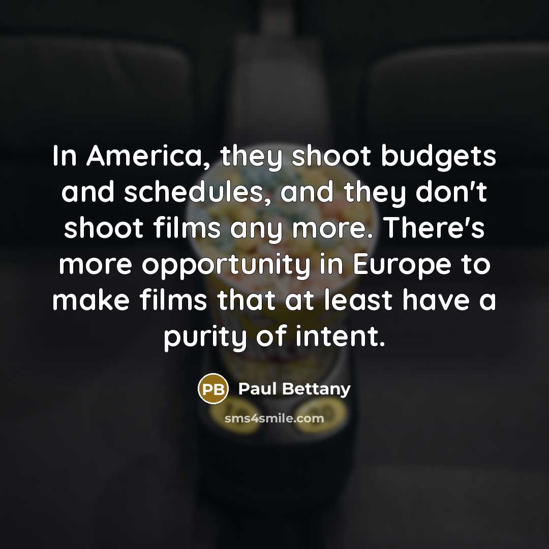 “In America, they shoot budgets and schedules, and they don't shoot films any more. There's more opportunity in Europe to make films that at least have a purity of intent.” quote by Paul Bettany