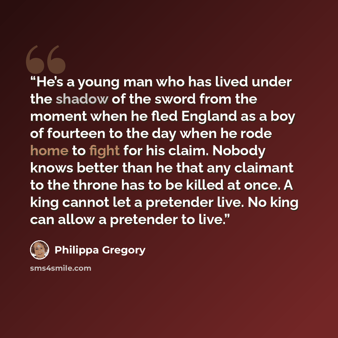 “He’s a young man who has lived under the shadow of the sword from the moment when he fled England as a boy of fourteen to the day when he rode home to fight for his claim. Nobody knows better than he that any claimant to the throne has to be killed at once. A king cannot let a pretender live. No…” quote by Philippa Gregory