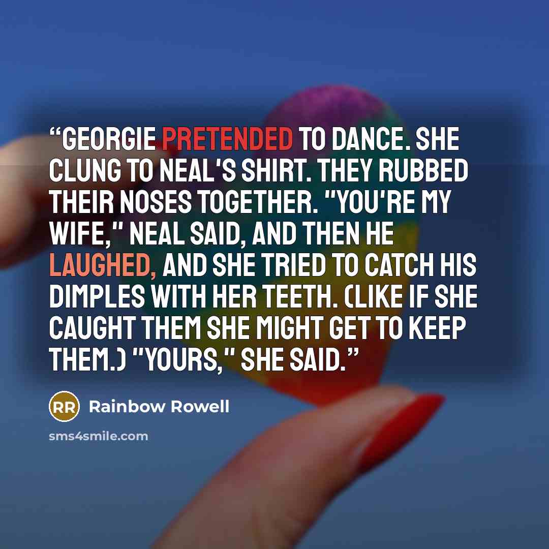 “Georgie pretended to dance. She clung to Neal's shirt. They rubbed their noses together. "You're my wife," Neal said, and then he laughed, and she tried to catch his dimples with her teeth. (Like if she caught them she might get to keep them.) "Yours," she said.” quote by Rainbow Rowell