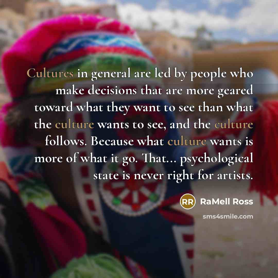 “Cultures in general are led by people who make decisions that are more geared toward what they want to see than what the culture wants to see, and the culture follows. Because what culture wants is more of what it go. That... psychological state is never right for artists.” quote by RaMell Ross