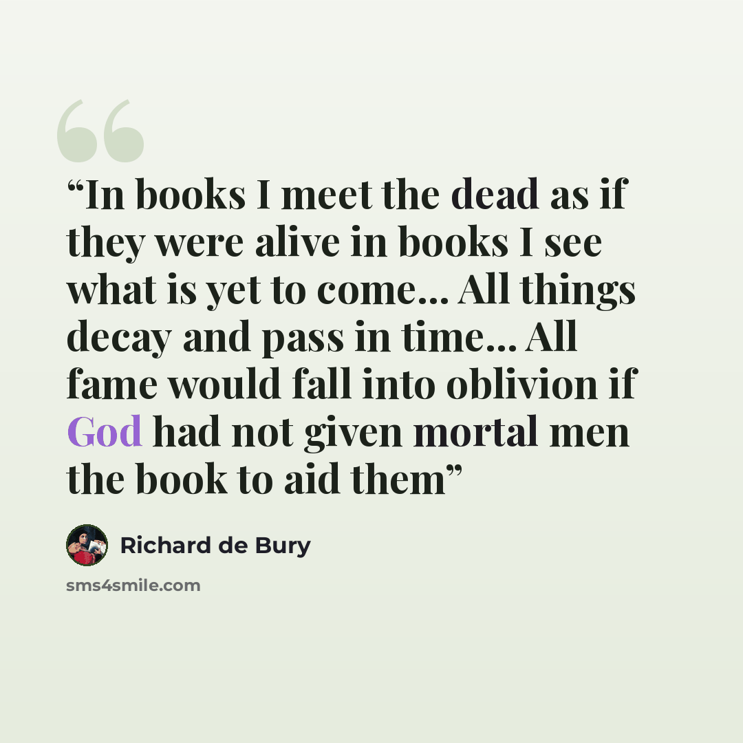 “In books I meet the dead as if they were alive in books I see what is yet to come... All things decay and pass in time... All fame would fall into oblivion if God had not given mortal men the book to aid them” quote by Richard de Bury