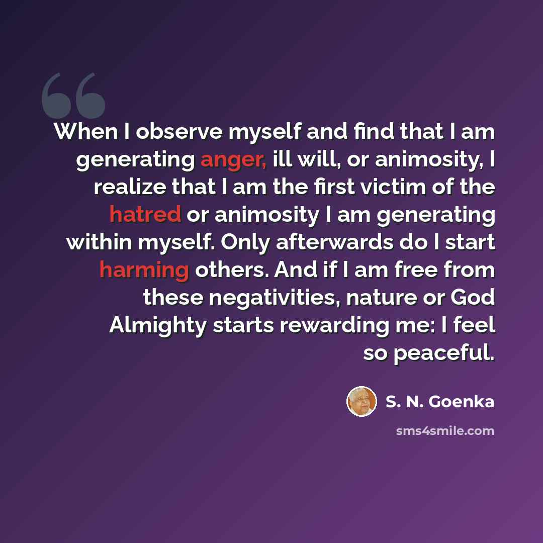 “When I observe myself and find that I am generating anger, ill will, or animosity, I realize that I am the first victim of the hatred or animosity I am generating within myself. Only afterwards do I start harming others. And if I am free from these negativities, nature or God Almighty starts…” quote by S. N. Goenka