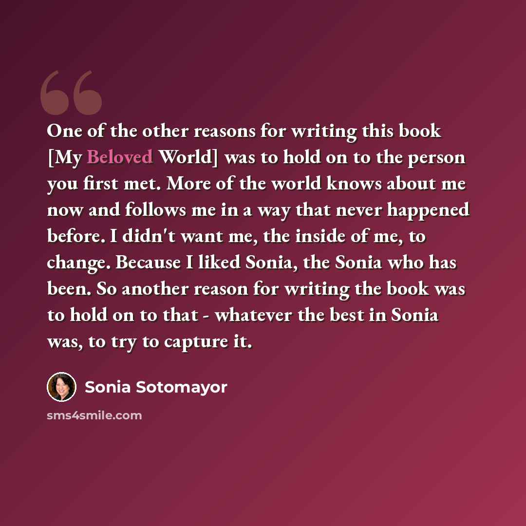 “One of the other reasons for writing this book [My Beloved World] was to hold on to the person you first met. More of the world knows about me now and follows me in a way that never happened before. I didn't want me, the inside of me, to change. Because I liked Sonia, the Sonia who has been. So…” quote by Sonia Sotomayor