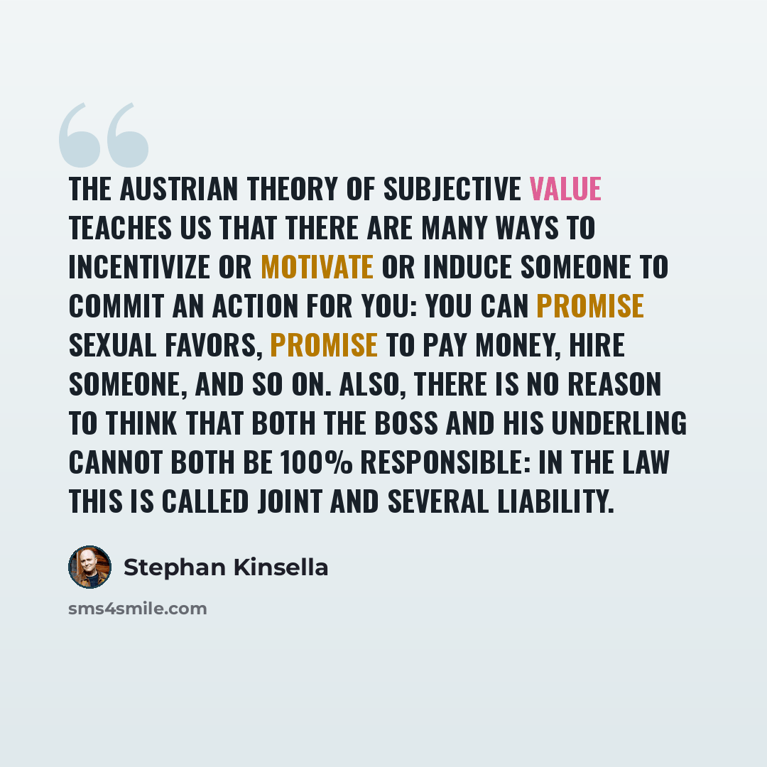 “The Austrian theory of subjective value teaches us that there are many ways to incentivize or motivate or induce someone to commit an action for you: you can promise sexual favors, promise to pay money, hire someone, and so on. Also, there is no reason to think that both the boss and his underling…” quote by Stephan Kinsella