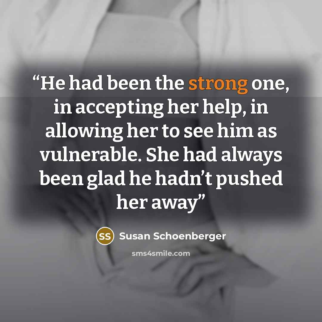 “He had been the strong one, in accepting her help, in allowing her to see him as vulnerable. She had always been glad he hadn’t pushed her away” quote by Susan Schoenberger