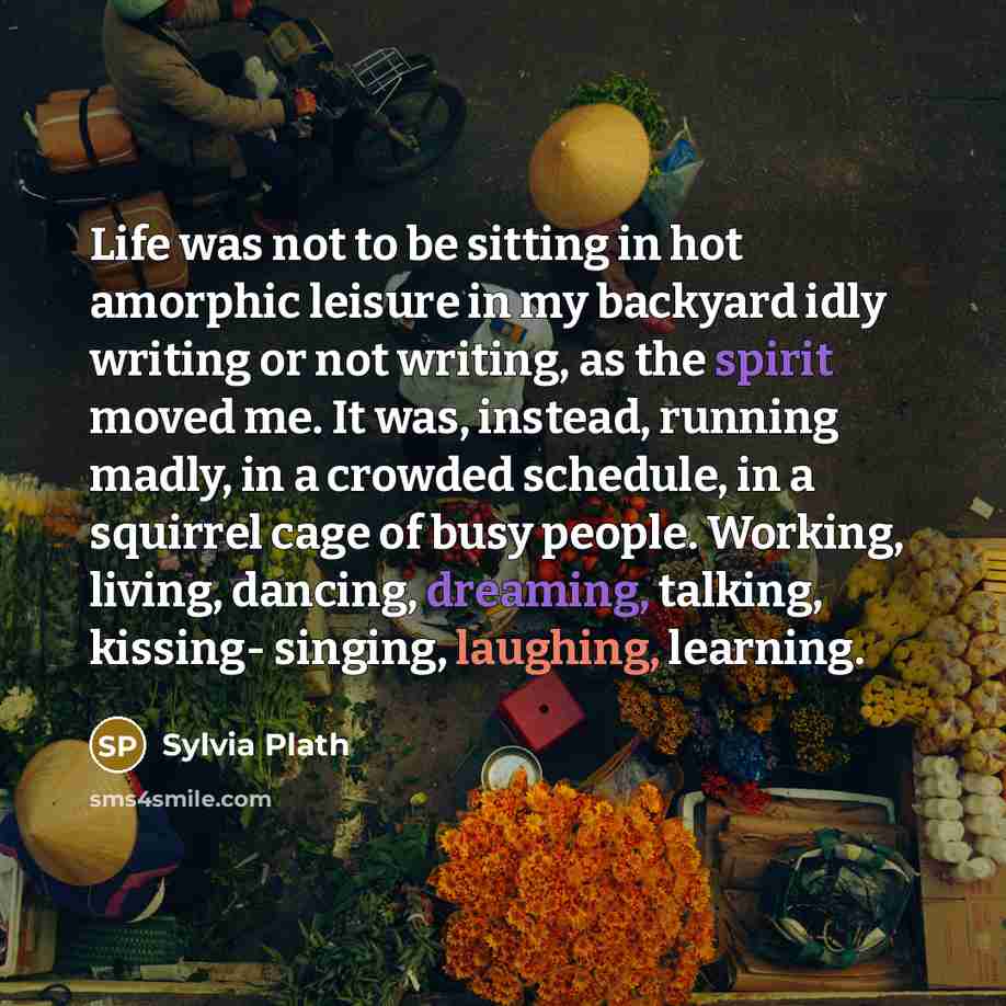 “Life was not to be sitting in hot amorphic leisure in my backyard idly writing or not writing, as the spirit moved me. It was, instead, running madly, in a crowded schedule, in a squirrel cage of busy people. Working, living, dancing, dreaming, talking, kissing- singing, laughing, learning.” quote by Sylvia Plath