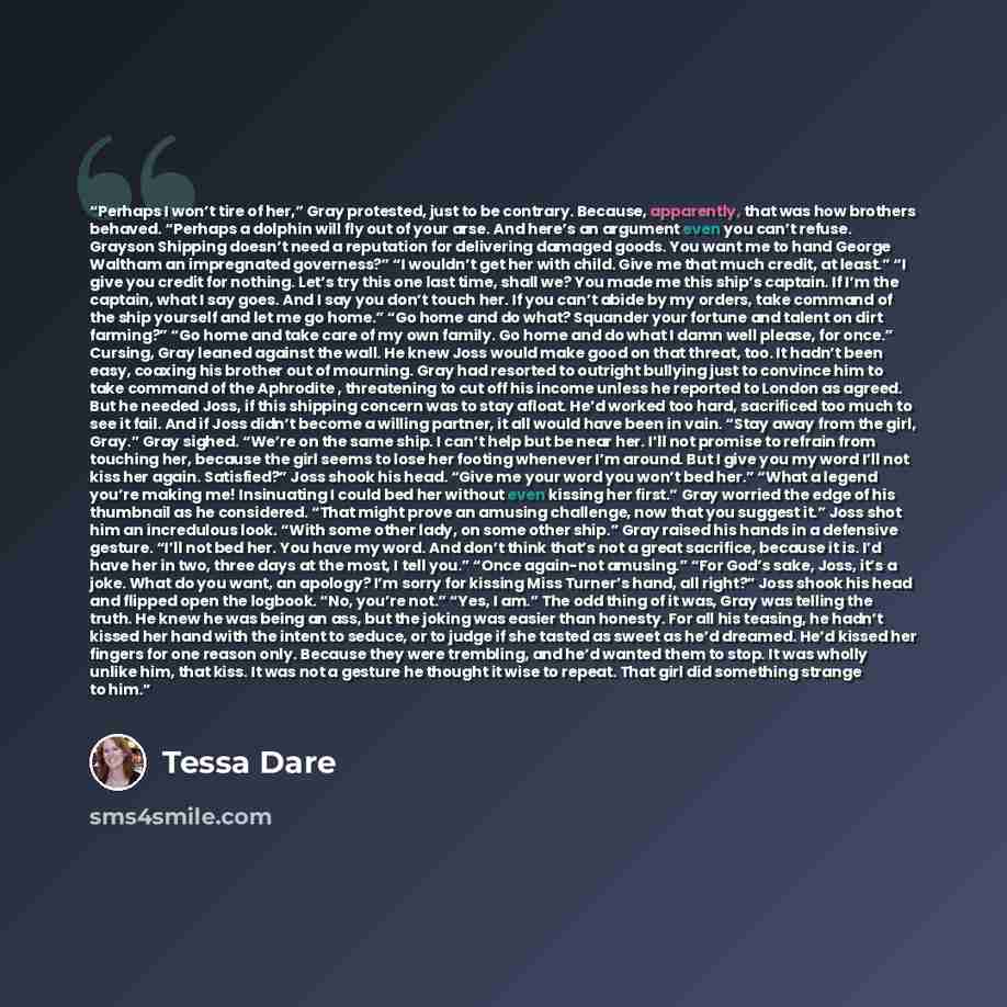 “Perhaps I won’t tire of her,” Gray protested, just to be contrary. Because, apparently, that was how brothers behaved. “Perhaps a dolphin will fly out of your arse. And here’s an argument even you can’t refuse. Grayson Shipping doesn’t need a reputation for delivering damaged goods. You want me to…” quote by Tessa Dare