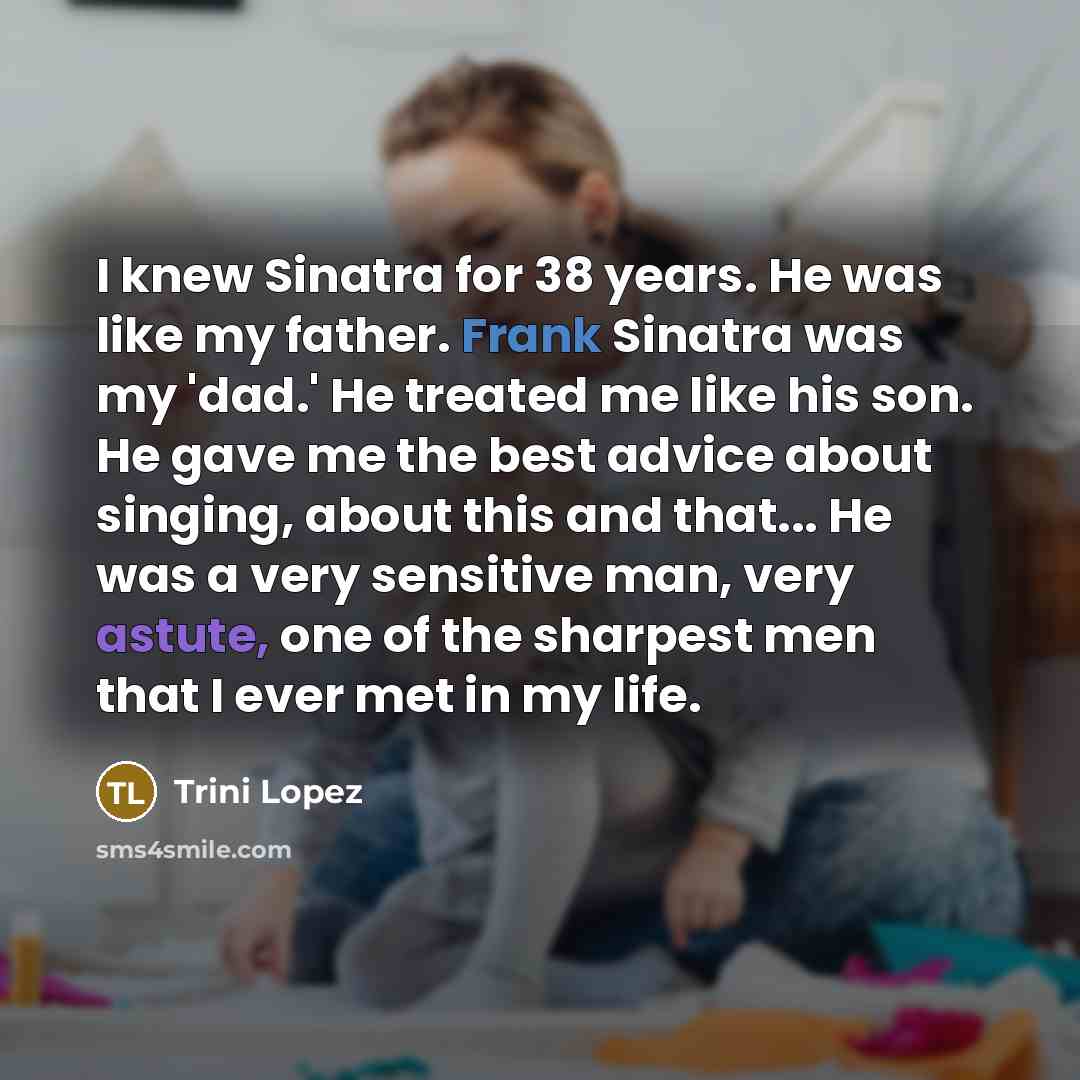 “I knew Sinatra for 38 years. He was like my father. Frank Sinatra was my 'dad.' He treated me like his son. He gave me the best advice about singing, about this and that... He was a very sensitive man, very astute, one of the sharpest men that I ever met in my life.” quote by Trini Lopez