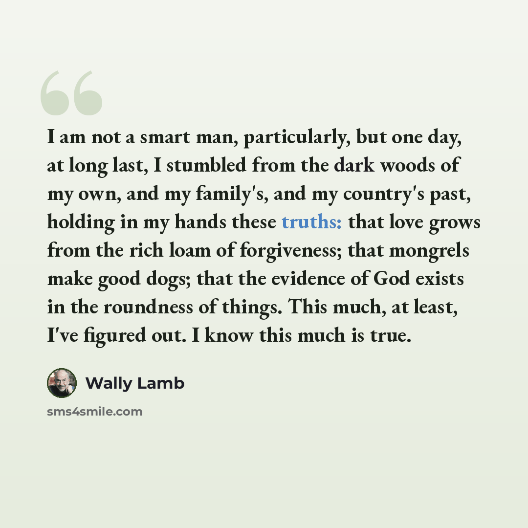 “I am not a smart man, particularly, but one day, at long last, I stumbled from the dark woods of my own, and my family's, and my country's past, holding in my hands these truths: that love grows from the rich loam of forgiveness; that mongrels make good dogs; that the evidence of God exists in the…” quote by Wally Lamb