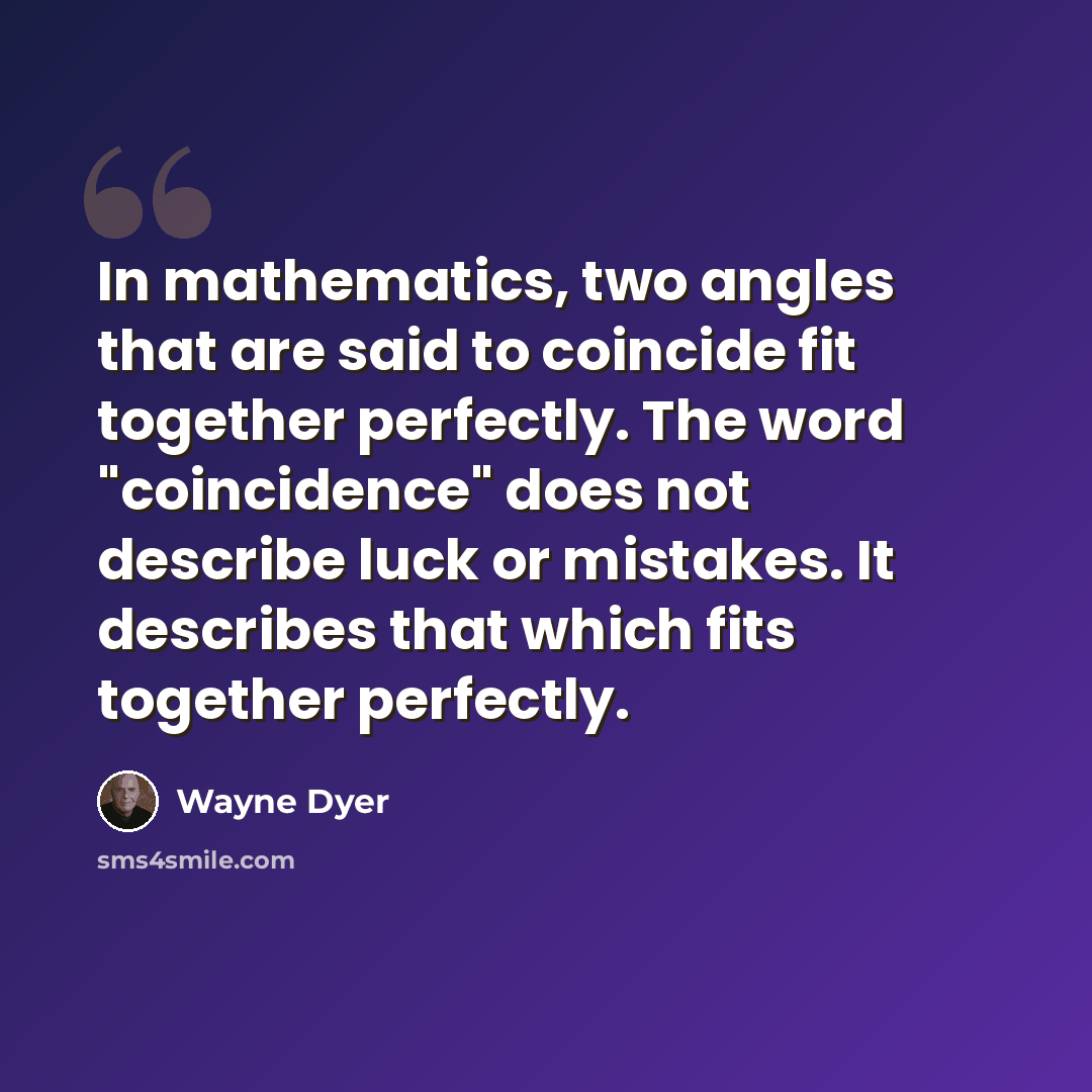 “In mathematics, two angles that are said to coincide fit together perfectly. The word "coincidence" does not describe luck or mistakes. It describes that which fits together perfectly.” quote by Wayne Dyer
