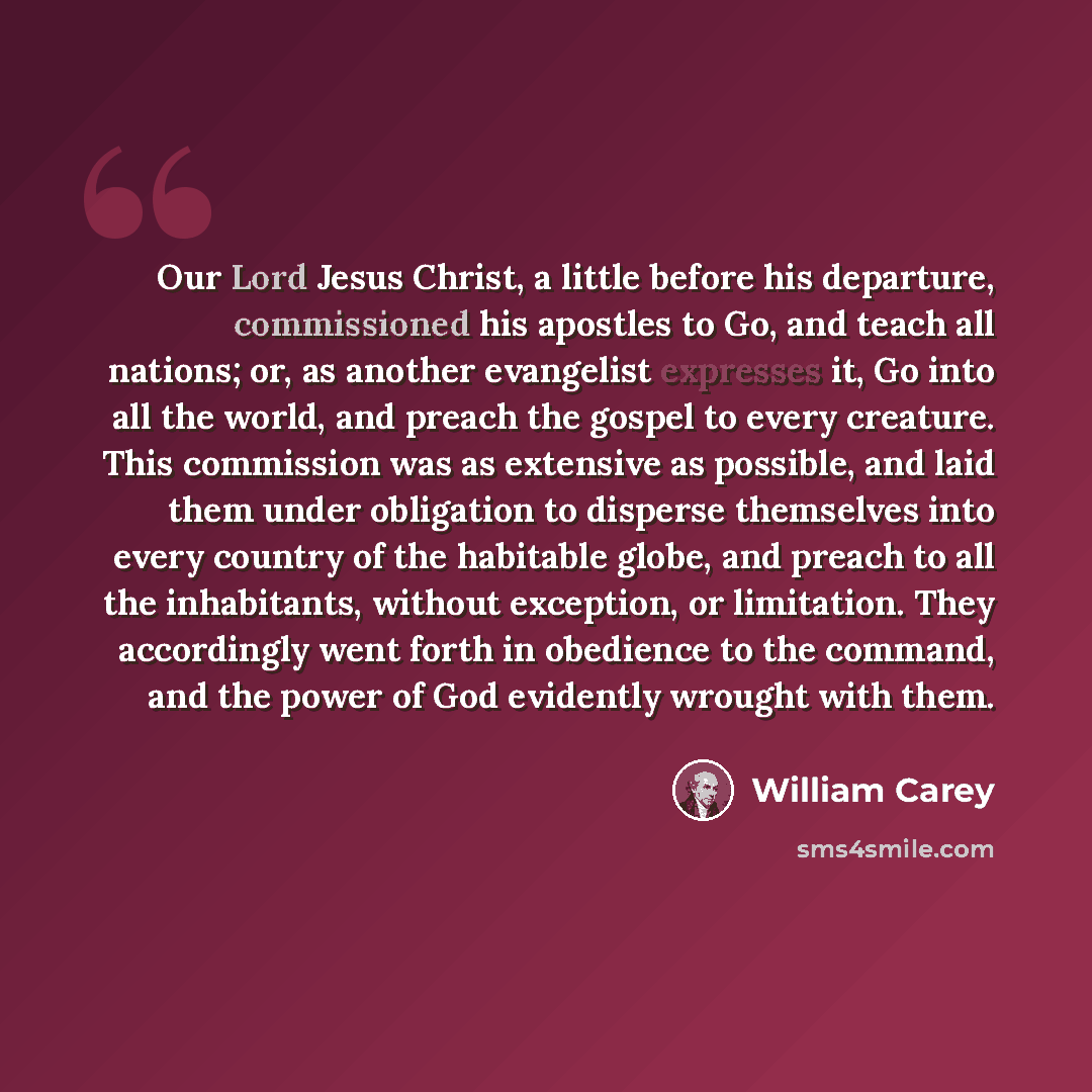 “Our Lord Jesus Christ, a little before his departure, commissioned his apostles to Go, and teach all nations; or, as another evangelist expresses it, Go into all the world, and preach the gospel to every creature. This commission was as extensive as possible, and laid them under obligation to…” quote by William Carey