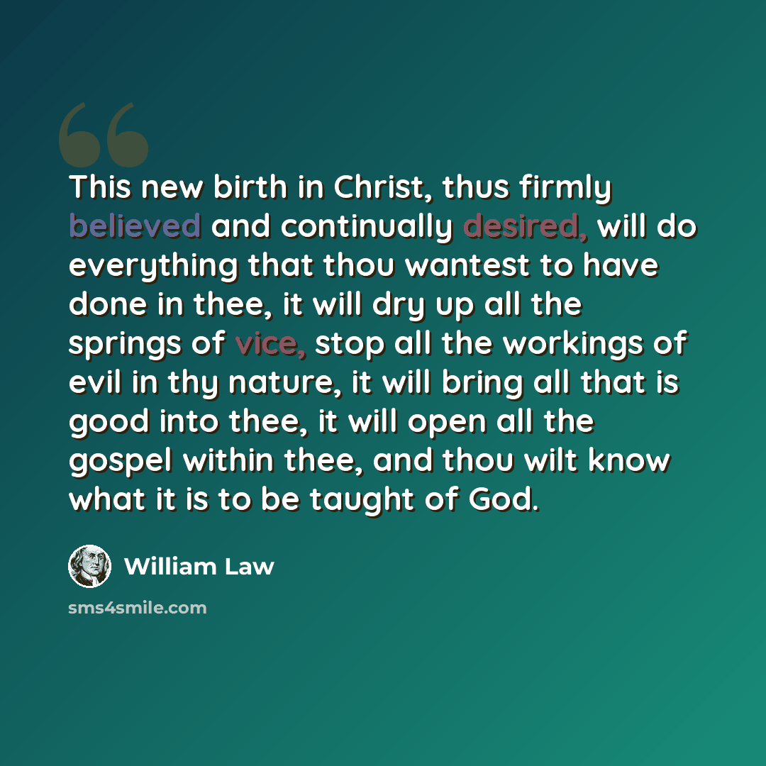 “This new birth in Christ, thus firmly believed and continually desired, will do everything that thou wantest to have done in thee, it will dry up all the springs of vice, stop all the workings of evil in thy nature, it will bring all that is good into thee, it will open all the gospel within thee…” quote by William Law