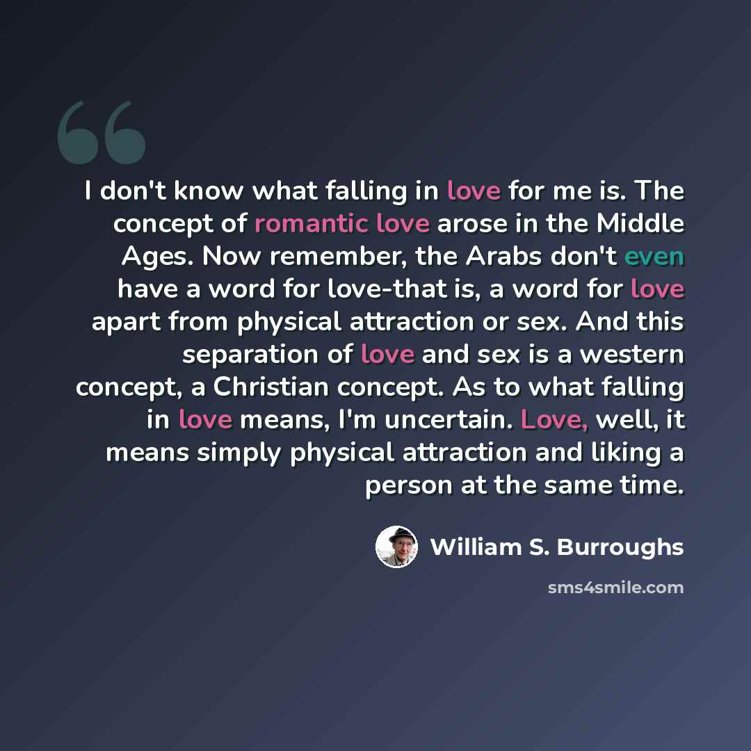 “I don't know what falling in love for me is. The concept of romantic love arose in the Middle Ages. Now remember, the Arabs don't even have a word for love-that is, a word for love apart from physical attraction or sex. And this separation of love and sex is a western concept, a Christian concept…” quote by William S. Burroughs