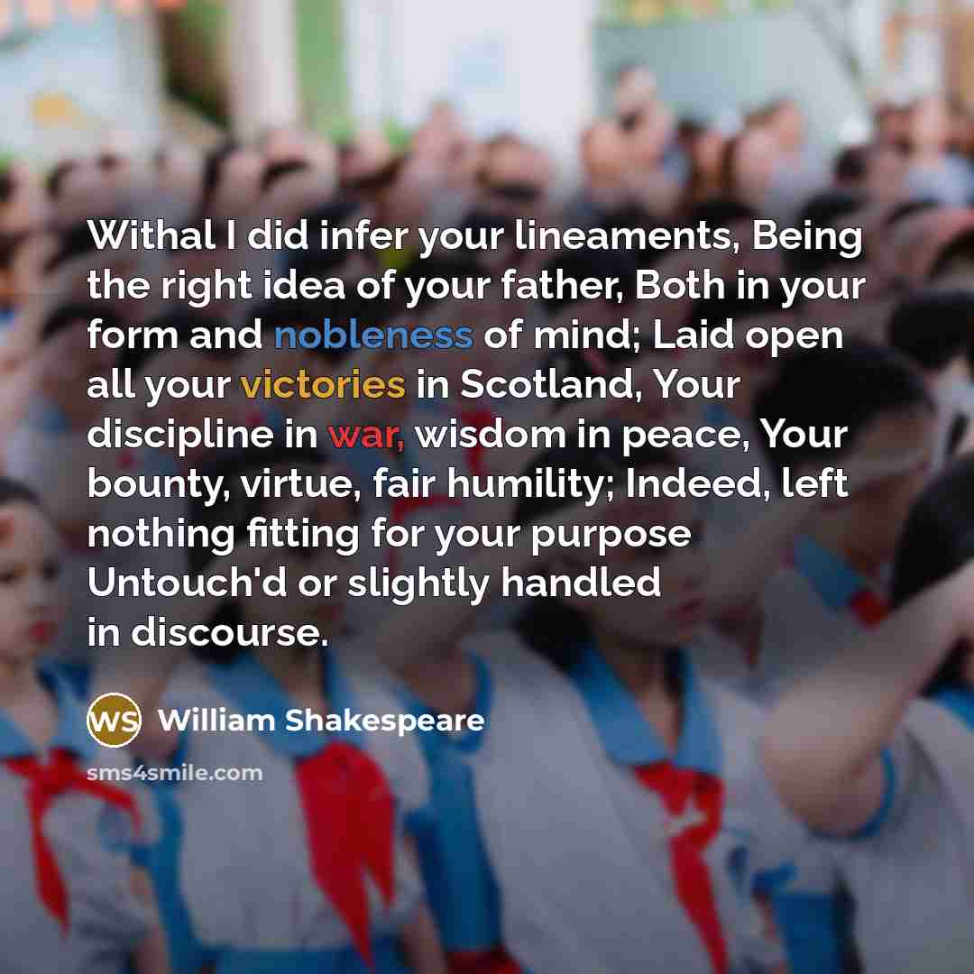 “Withal I did infer your lineaments, Being the right idea of your father, Both in your form and nobleness of mind; Laid open all your victories in Scotland, Your discipline in war, wisdom in peace, Your bounty, virtue, fair humility; Indeed, left nothing fitting for your purpose Untouch'd or…” quote by William Shakespeare