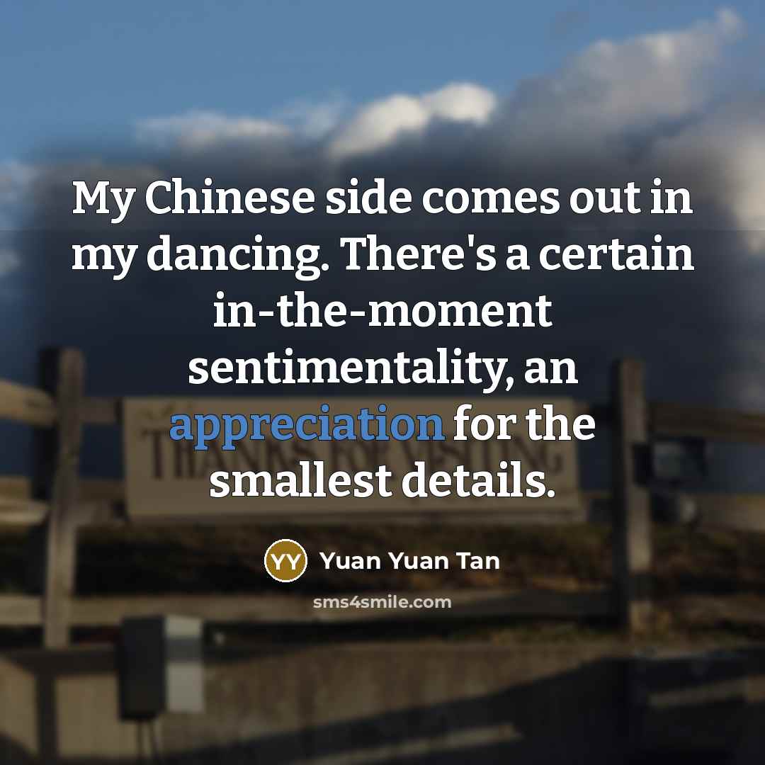 “My Chinese side comes out in my dancing. There's a certain in-the-moment sentimentality, an appreciation for the smallest details.” quote by Yuan Yuan Tan