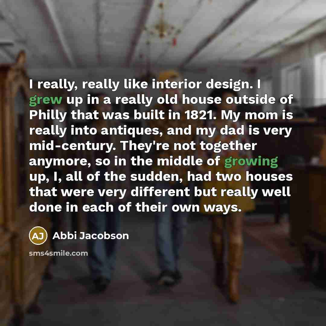 “I really, really like interior design. I grew up in a really old house outside of Philly that was built in 1821. My mom is really into antiques, and my dad is very mid-century. They're not together anymore, so in the middle of growing up, I, all of the sudden, had two houses that were very…” quote by Abbi Jacobson