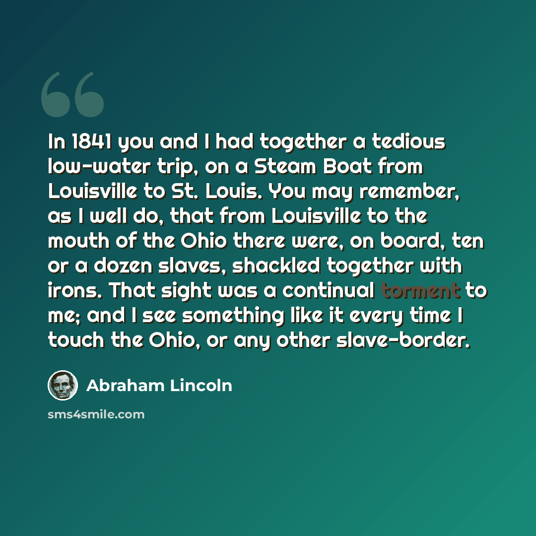 “In 1841 you and I had together a tedious low-water trip, on a Steam Boat from Louisville to St. Louis. You may remember, as I well do, that from Louisville to the mouth of the Ohio there were, on board, ten or a dozen slaves, shackled together with irons. That sight was a continual torment to me…” quote by Abraham Lincoln