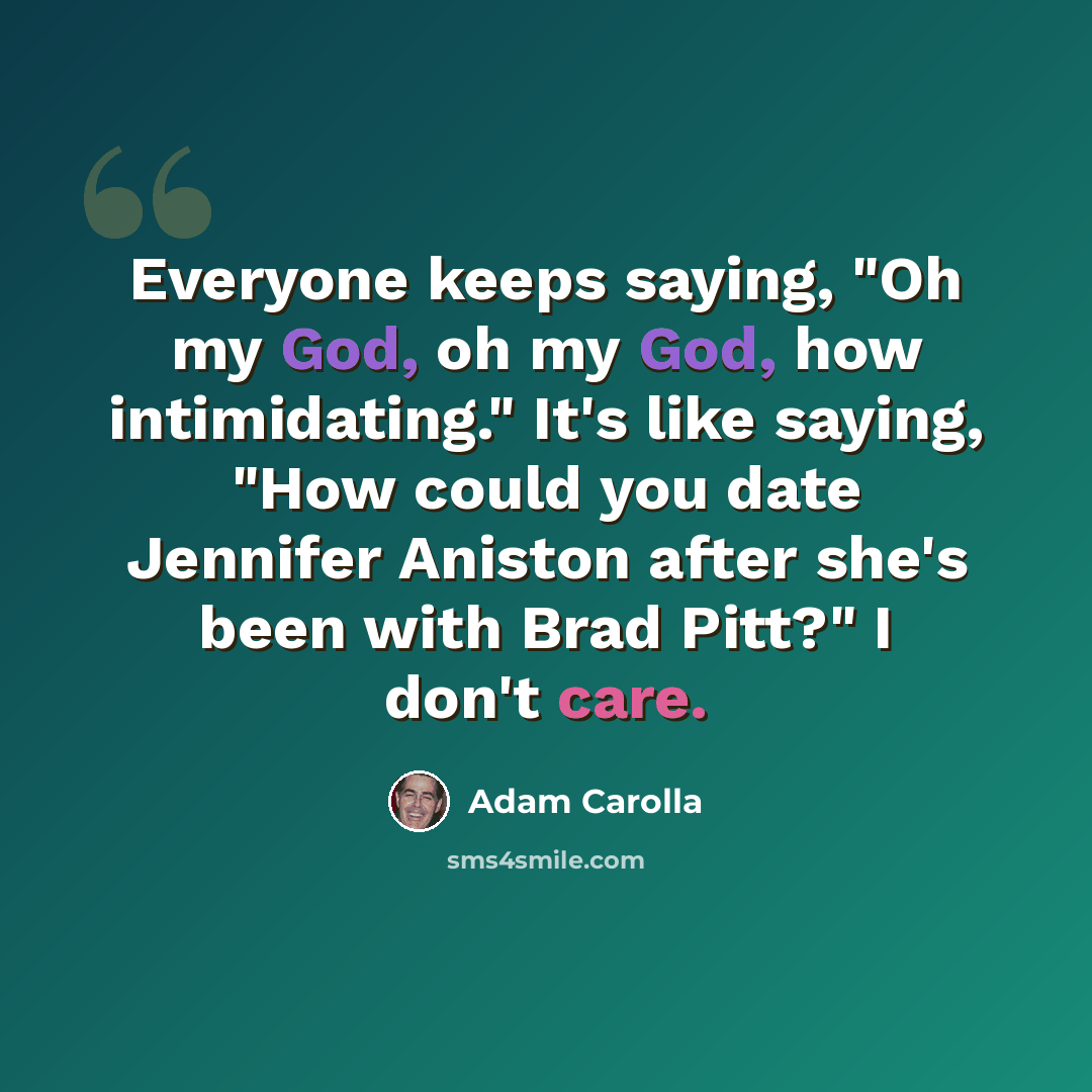 “Everyone keeps saying, "Oh my God, oh my God, how intimidating." It's like saying, "How could you date Jennifer Aniston after she's been with Brad Pitt?" I don't care.” quote by Adam Carolla