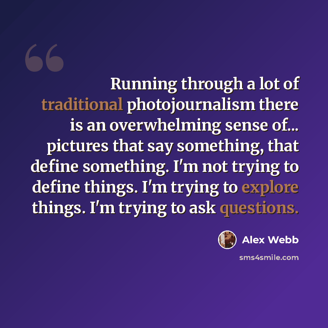 “Running through a lot of traditional photojournalism there is an overwhelming sense of... pictures that say something, that define something. I'm not trying to define things. I'm trying to explore things. I'm trying to ask questions.” quote by Alex Webb