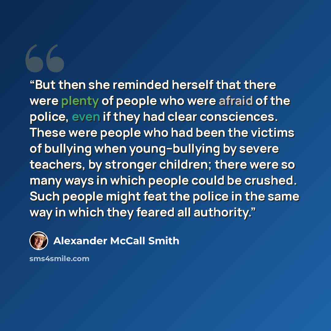 “But then she reminded herself that there were plenty of people who were afraid of the police, even if they had clear consciences. These were people who had been the victims of bullying when young--bullying by severe teachers, by stronger children; there were so many ways in which people could be…” quote by Alexander McCall Smith