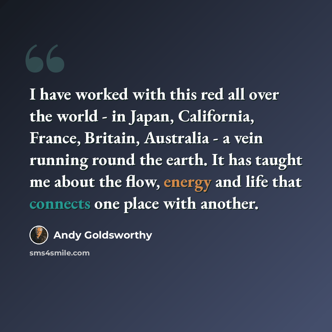 “I have worked with this red all over the world - in Japan, California, France, Britain, Australia - a vein running round the earth. It has taught me about the flow, energy and life that connects one place with another.” quote by Andy Goldsworthy