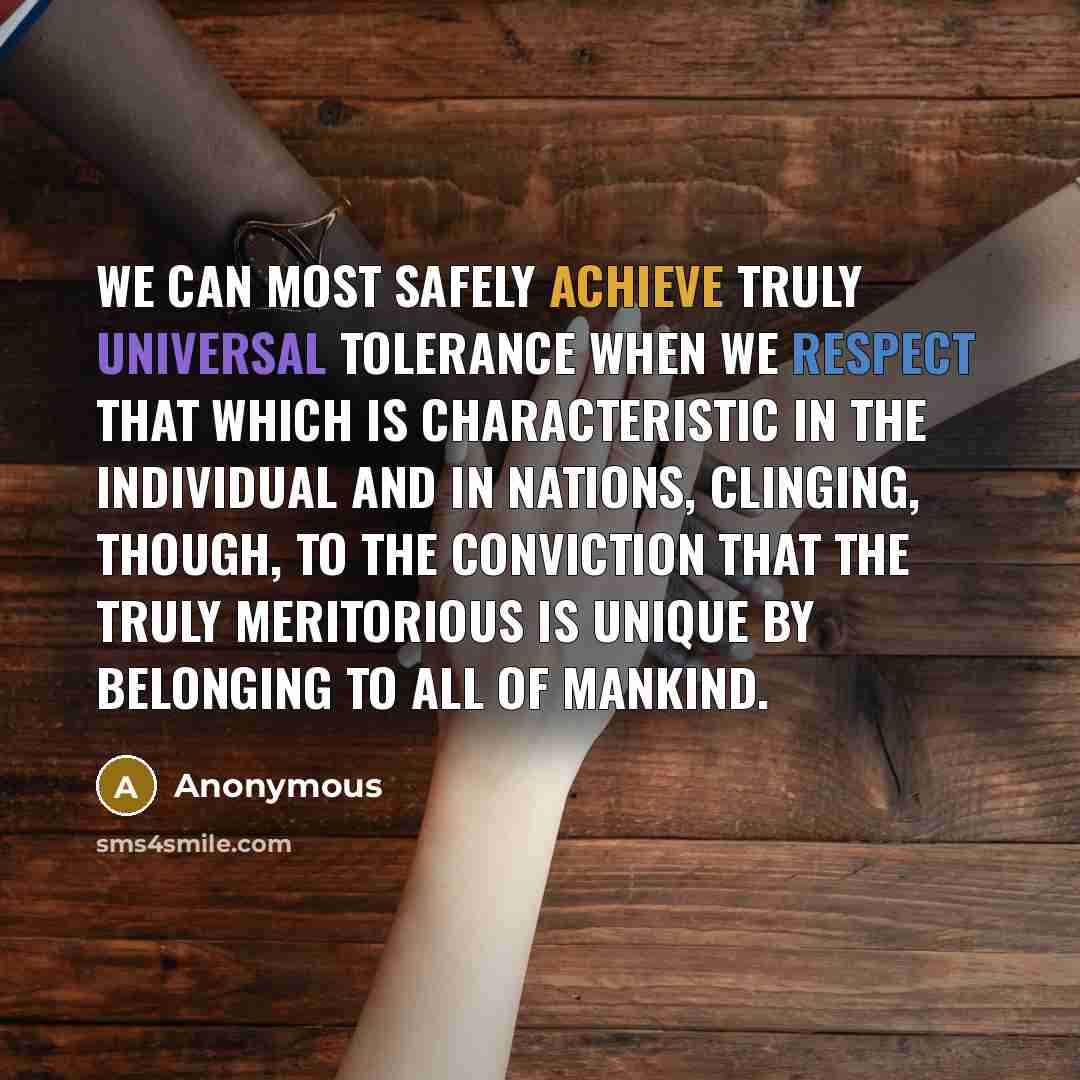 “We Can Most Safely Achieve Truly Universal Tolerance When We Respect That Which Is Characteristic In The Individual And In Nations, Clinging, Though, To The Conviction That The Truly Meritorious Is Unique By Belonging To All Of Mankind.” quote by Anonymous