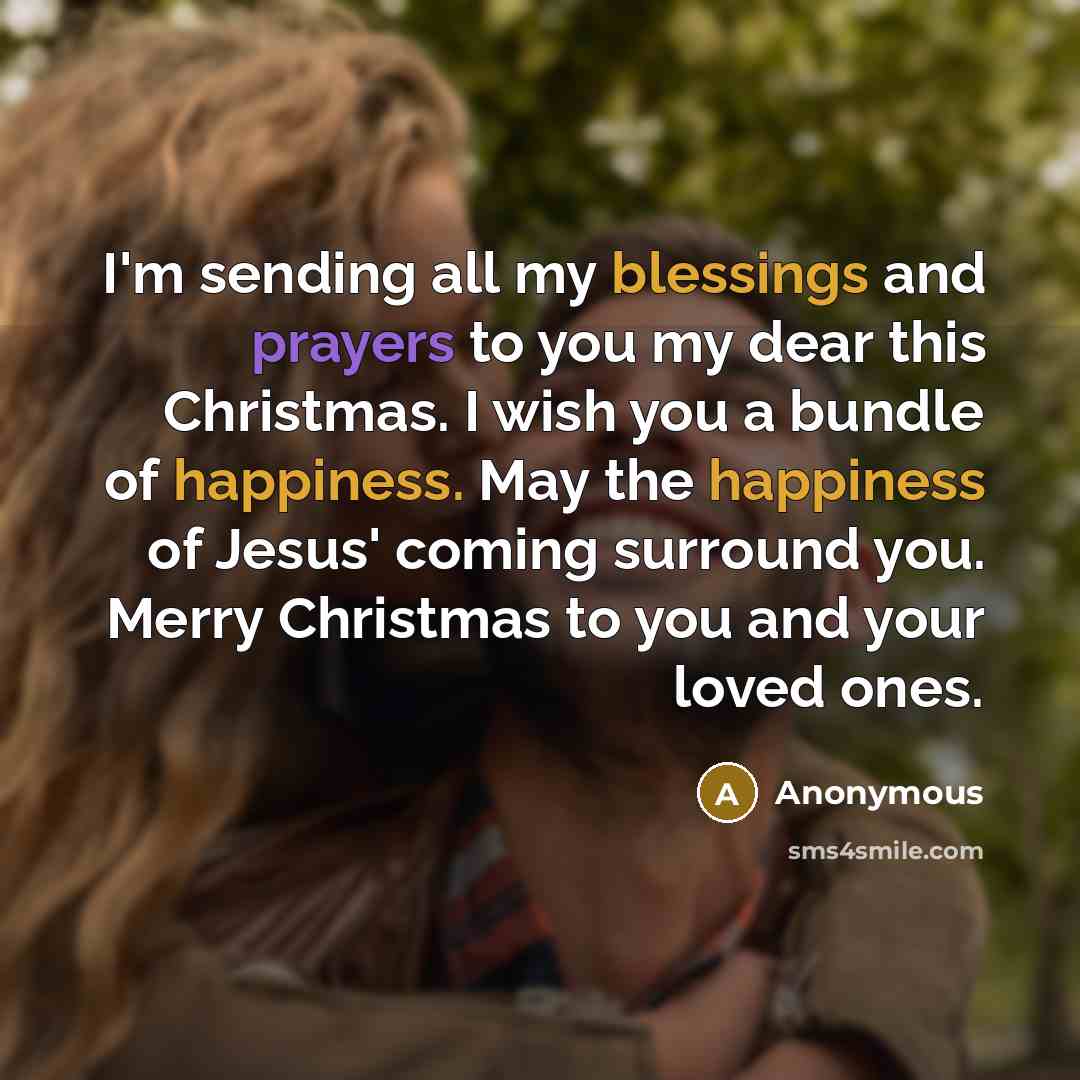 “I'm sending all my blessings and prayers to you my dear this Christmas. I wish you a bundle of happiness. May the happiness of Jesus' coming surround you. Merry Christmas to you and your loved ones.” quote by Anonymous