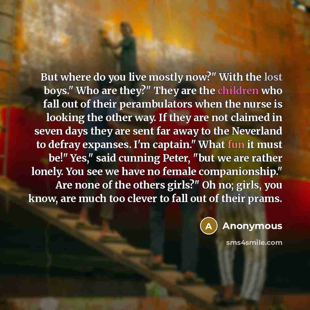 “But where do you live mostly now?" With the lost boys." Who are they?" They are the children who fall out of their perambulators when the nurse is looking the other way. If they are not claimed in seven days they are sent far away to the Neverland to defray expanses. I'm captain." What fun it must…” quote by Anonymous